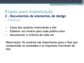 Etapas para implantação
2 – Documentos de elementos de design
> Cenários

•   Casos dos usuários vivenciando o site
•   Elaborar um cenário para cada público-alvo
•   Documentar a vivência de cada um

Observação: Os cenários são importantes para a fase que
compreende os conteúdos e os requisitos funcionais do
site.
 