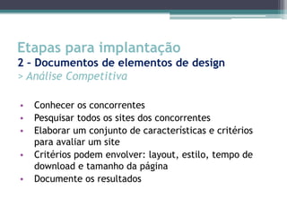 Etapas para implantação
2 – Documentos de elementos de design
> Análise Competitiva

•   Conhecer os concorrentes
•   Pesquisar todos os sites dos concorrentes
•   Elaborar um conjunto de características e critérios
    para avaliar um site
•   Critérios podem envolver: layout, estilo, tempo de
    download e tamanho da página
•   Documente os resultados
 