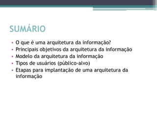 SUMÁRIO
•   O que é uma arquitetura da informação?
•   Principais objetivos da arquitetura da informação
•   Modelo da arquitetura da informação
•   Tipos de usuários (público-alvo)
•   Etapas para implantação de uma arquitetura da
    informação
 