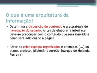 O que é uma arquitetura da
informação?
• Determina a disposição do conteúdo e a estratégia de
  navegação do usuário. Antes de elaborar a interface
  deve-se preocupar com o conteúdo que será inserido e
  como será adicionado à página.

• “Arte de criar espaços organizados e animados [...] ou
  plano, projeto. (dicionário Aurélio Buarque de Holanda
  Ferreira)
 