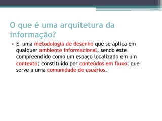 O que é uma arquitetura da
informação?
• É uma metodologia de desenho que se aplica em
  qualquer ambiente informacional, sendo este
  compreendido como um espaço localizado em um
  contexto; constituído por conteúdos em fluxo; que
  serve a uma comunidade de usuários.
 