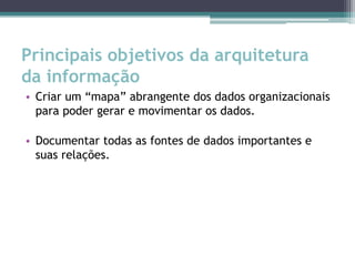 Principais objetivos da arquitetura
da informação
• Criar um “mapa” abrangente dos dados organizacionais
  para poder gerar e movimentar os dados.

• Documentar todas as fontes de dados importantes e
  suas relações.
 