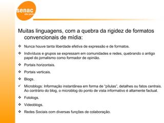 Muitas linguagens, com a quebra da rigidez de formatos
  convencionais de mídia:
 Nunca houve tanta liberdade efetiva de expressão e de formatos.
 Indivíduos e grupos se expressam em comunidades e redes, quebrando o antigo
  papel do jornalismo como formador de opinião.
 Portais horizontais.
 Portais verticais.
 Blogs.
 Microblogs: Informação instantânea em forma de “pílulas”, detalhes ou fatos centrais.
  Ao contrário do blog, o microblog do ponto de vista informativo é altamente factual.
 Fotologs.
 Videoblogs.
 Redes Sociais com diversas funções de colaboração.
 