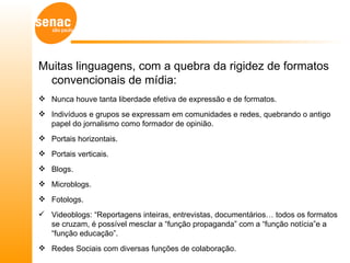 Muitas linguagens, com a quebra da rigidez de formatos
  convencionais de mídia:
 Nunca houve tanta liberdade efetiva de expressão e de formatos.
 Indivíduos e grupos se expressam em comunidades e redes, quebrando o antigo
  papel do jornalismo como formador de opinião.
 Portais horizontais.
 Portais verticais.
 Blogs.
 Microblogs.
 Fotologs.
 Videoblogs: “Reportagens inteiras, entrevistas, documentários… todos os formatos
  se cruzam, é possível mesclar a “função propaganda” com a “função notícia”e a
  “função educação”.
 Redes Sociais com diversas funções de colaboração.
 