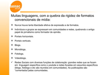 Muitas linguagens, com a quebra da rigidez de formatos
  convencionais de mídia:
 Nunca houve tanta liberdade efetiva de expressão e de formatos.
 Indivíduos e grupos se expressam em comunidades e redes, quebrando o antigo
  papel do jornalismo como formador de opinião.
 Portais horizontais.
 Portais verticais.
 Blogs.
 Microblogs.
 Fotologs.
 Videoblogs.
 Redes Sociais com diversas funções de colaboração: grandes redes que se focam
  em linguagem específica como o youtube e redes focadas em assuntos específicos
  (blogs, fotologs e etc são reunidos em comunidades). As publicações são
  “comentados”pelas comunidades.
 