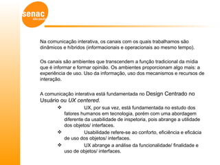 Na comunicação interativa, os canais com os quais trabalhamos são
dinâmicos e híbridos (informacionais e operacionais ao mesmo tempo).

Os canais são ambientes que transcendem a função tradicional da mídia
que é informar e formar opinião. Os ambientes proporcionam algo mais: a
experiência de uso. Uso da informação, uso dos mecanismos e recursos de
interação.


A comunicação interativa está fundamentada no Design Centrado no
Usuário ou UX centered.
                  UX, por sua vez, está fundamentada no estudo dos
         fatores humanos em tecnologia, porém com uma abordagem
         diferente da usabilidade de inspetoria, pois abrange a utilidade
         dos objetos/ interfaces.
                  Usabilidade refere-se ao conforto, eficiência e eficácia
         de uso dos objetos/ interfaces.
                  UX abrange a análise da funcionalidade/ finalidade e
         uso de objetos/ interfaces.
 