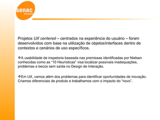 Projetos UX centered – centrados na experiência do usuário – foram
desenvolvidos com base na utilização de objetos/interfaces dentro de
contextos e cenários de uso específicos.

A usabilidade de inspetoria baseada nas premissas identificadas por Nielsen
conhecidas como as “10 Heurísticas” visa localizar possíveis inadequações,
problemas e becos sem saída no Design de Interação.

Em UX, vamos além dos problemas para identificar oportunidades de inovação.
Criamos diferenciais de produto e trabalhamos com o impacto do “novo”.
 