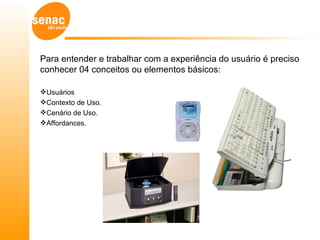Para entender e trabalhar com a experiência do usuário é preciso
conhecer 04 conceitos ou elementos básicos:

Usuários
Contexto de Uso.
Cenário de Uso.
Affordances.
 