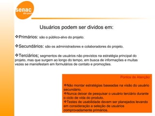 Usuários podem ser dividos em:
Primários: são o público-alvo do projeto.

Secundários: são os administradores e colaboradores do projeto.

Terciários: segmentos de usuários não previstos na estratégia principal do
projeto, mas que surgem ao longo do tempo, em busca de informações e muitas
vezes se manisfestam em formulários de contato e promoções.


                                                                 Pontos de Atenção:

                              Não montar estratégias baseadas na visão do usuário
                              secundário.
                              Nunca deixar de pesquisar o usuário terciário durante
                              o ciclo de vida do produto.
                              Testes de usabilidade devem ser planejados levando
                              em consideração a seleção de usuários
                              comprovadamente primários.
 