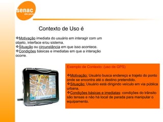 Contexto de Uso é
Motivação imediata do usuário em interagir com um
objeto, interface e/ou sistema.
Situação ou circunstância em que isso acontece.
Condições básicas e imediatas em que a interação
ocorre.


                             Exemplo de Contexto: (uso de GPS)

                             Motivação: Usuário busca endereço e trajeto do ponto
                             onde se encontra até o destino pretendido.
                             Situação: Usuário está dirigindo veículo em via pública
                             urbana.
                             Condições básicas e imediatas: condições do trânsito
                             são tensas e não há local de parada para manipular o
                             equipamento.
 