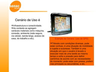 Cenário de Uso é
Infraestrutura e conectividade.
Ao contexto se agregam
variáveis materiais como máquina,
conexão, ambiente (rede segura,
via celular, banda larga, acesso de
casa, do trabalho e etc).                 Exemplo de Cenário: (uso de GPS)

                                      Trânsito com condições diversas, pode
                                      estar confuso, é uma situação de mobilidade
                                      e sujeita a surpresas. Também é uma
                                      situação em que o usuário é levado a
                                      executar mais de uma tarefa ao mesmo
                                      tempo e sofre a pressão para definir
                                      caminhos de acordo com as necessidades
                                      do momento: pode estar com pressa, preferir
                                      vias principais ou secundárias, e etc.
 