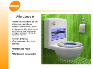 Affordance é:
Refere-se ao atributo de um
objeto que permite às
pessoas aferir como utilizá-
lo. Norman (em1988) definiu o termo
como “dar uma pista” e introduziu o
termo para falar sobre o design de
objetos de uso diário.

Norman dividiu as
affordances em dois tipos
básicos:

Affordances reais
e
Affordances percebidas
 