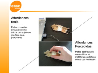 Affordances
reais:
Pistas concretas
diretas de como
utilizar um objeto ou
interface dura
(hardware).

                        Affordances
                        Percebidas:
                        Pistas abstratas de
                        como utilizar as
                        metáforas e artefatos
                        dentro das interfaces.
 