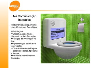 Na Comunicação
     Interativa:
Trabalhamos principalmente
com Affordances Percebidas:

Rotulações;
Classificação e níveis
hierárquicos da informação;
Posição da informação na
tela;
Apresentação estética da
informação;
Direção de Arte do Projeto
– escolha de cores, tipografia
e formas;
Artefatos ou Padrões de
Interação.
 