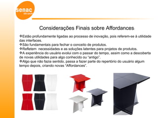 Considerações Finais sobre Affordances:
Estão profundamente ligadas ao processo de inovação, pois referem-se à utilidade
das interfaces.
São fundamentais para fechar o conceito de produtos.
Refletem necessidades e as soluções latentes para projetos de produtos.
A experiência do usuário evolui com o passar do tempo, assim como a descoberta
de novas utilidades para algo conhecido ou “antigo”.
Algo que não fazia sentido, passa a fazer parte do repertório do usuário algum
tempo depois, criando novas “Affordances”.
 