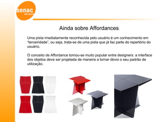 Ainda sobre Affordances:
Uma pista imediatamente reconhecida pelo usuário é um conhecimento em
“terceiridade”, ou seja, trata-se de uma pista que já faz parte do repertório do
usuário.

O conceito de Affordance tornou-se muito popular entre designers: a interface
dos objetos deve ser projetada de maneira a tornar óbvio o seu padrão de
utilização.
 