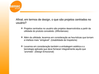 Afinal, em termos de design, o que são projetos centrados no
usuário?
    Projetos centrados no usuário são projetos desenvolvidos a partir da
     utilidade do produto concebido. (Affordances)

    Além da utilidade, levamos em consideração as heurísticas que tornam
     a inteface mais “amigável”. (Usabilidade de Inspetoria)

    Levamos em consideração também a embalagem estética e a
     tecnologia aplicada que deve fornecer integralmente aquilo que
     “promete”. (Design Emocional)
 