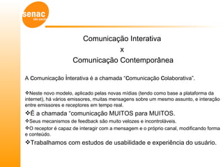 Comunicação Interativa
                                x
                    Comunicação Contemporânea

A comunicação interativa é a chamada “comunicação colaborativa”.

Neste novo modelo, aplicado pelas novas mídias (tendo como base a plataforma da
internet), há vários emissores, muitas mensagens sobre um mesmo assunto, e interação
entre emissores e receptores em tempo real.
É a chamada “comunicação MUITOS para MUITOS.
Seus mecanismos de feedback são muito velozes e incontroláveis.
O receptor é capaz de interagir com a mensagem e o próprio canal, modificando forma
e conteúdo.
Trabalhamos com estudos de usabilidade e experiência do usuário.
 