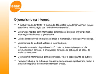 O jornalismo na internet:
 A exclusividade da “fonte ” é quebrada. Os relatos “amadores” ganham força e
  desafiam a manipulação dos “formadores de opinião”.
 Coberturas rápidas com informações detalhadas e pontuais em tempo real –
  informação instantânea e globalizada.
 Canais colaborativos em explosão: blogs e microblogs. Fotologs e Videoblogs.
 Mecanismos de feedback velozes e incontroláveis.
 O jornalismo objetivo é questionado. O poder da informação que circula
  livremente (sem censura) e em diversos formatos se sobrepõe ao poder da
  mídia convencional.
 O jornalismo interpretativo ganha expressão, valor e espaço junto ao público.
 Paradoxo: choque de culturas e línguas: a comunicação é globalizada porém o
  jornalismo regional e comunitário também cresce.
 