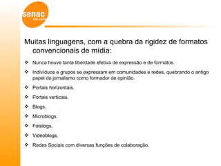 Muitas linguagens, com a quebra da rigidez de formatos
  convencionais de mídia:
 Nunca houve tanta liberdade efetiva de expressão e de formatos.
 Indivíduos e grupos se expressam em comunidades e redes, quebrando o antigo
  papel do jornalismo como formador de opinião.
 Portais horizontais.
 Portais verticais.
 Blogs.
 Microblogs.
 Fotologs.
 Videoblogs.
 Redes Sociais com diversas funções de colaboração.
 
