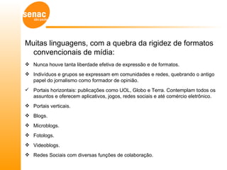 Muitas linguagens, com a quebra da rigidez de formatos
  convencionais de mídia:
 Nunca houve tanta liberdade efetiva de expressão e de formatos.
 Indivíduos e grupos se expressam em comunidades e redes, quebrando o antigo
  papel do jornalismo como formador de opinião.
 Portais horizontais: publicações como UOL, Globo e Terra. Contemplam todos os
  assuntos e oferecem aplicativos, jogos, redes sociais e até comércio eletrônico.
 Portais verticais.
 Blogs.
 Microblogs.
 Fotologs.
 Videoblogs.
 Redes Sociais com diversas funções de colaboração.
 