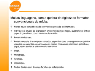 Muitas linguagens, com a quebra da rigidez de formatos
  convencionais de mídia:
 Nunca houve tanta liberdade efetiva de expressão e de formatos.
 Indivíduos e grupos se expressam em comunidades e redes, quebrando o antigo
  papel do jornalismo como formador de opinião.
 Portais horizontais.
 Portais verticais: Contemplam conteúdo específico para um segmento de público,
  usuários ou assuntos e assim como os portais horizontais, oferecem aplicativos,
  jogos, redes sociais e até comércio eletrônico.
 Blogs.
 Microblogs.
 Fotologs.
 Videoblogs.
 Redes Sociais com diversas funções de colaboração.
 
