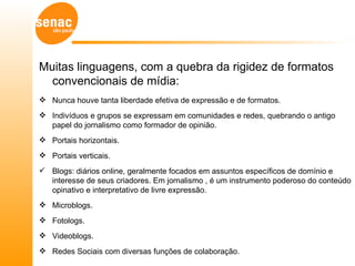 Muitas linguagens, com a quebra da rigidez de formatos
  convencionais de mídia:
 Nunca houve tanta liberdade efetiva de expressão e de formatos.
 Indivíduos e grupos se expressam em comunidades e redes, quebrando o antigo
  papel do jornalismo como formador de opinião.
 Portais horizontais.
 Portais verticais.
 Blogs: diários online, geralmente focados em assuntos específicos de domínio e
  interesse de seus criadores. Em jornalismo , é um instrumento poderoso do conteúdo
  opinativo e interpretativo de livre expressão.
 Microblogs.
 Fotologs.
 Videoblogs.
 Redes Sociais com diversas funções de colaboração.
 