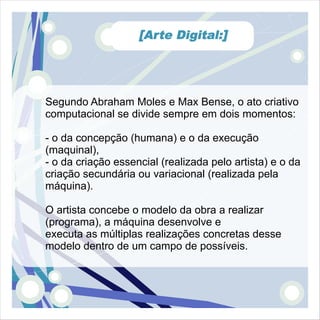 [Arte Digital:]




Segundo Abraham Moles e Max Bense, o ato criativo
computacional se divide sempre em dois momentos:

- o da concepção (humana) e o da execução
(maquinal),
- o da criação essencial (realizada pelo artista) e o da
criação secundária ou variacional (realizada pela
máquina).

O artista concebe o modelo da obra a realizar
(programa), a máquina desenvolve e
executa as múltiplas realizações concretas desse
modelo dentro de um campo de possíveis.
 