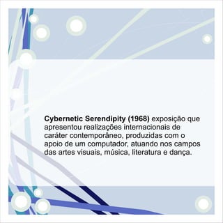 Cybernetic Serendipity (1968) exposição que
apresentou realizações internacionais de
caráter contemporâneo, produzidas com o
apoio de um computador, atuando nos campos
das artes visuais, música, literatura e dança.
 