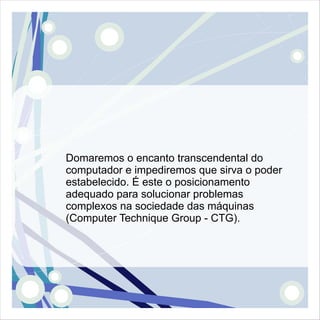 Domaremos o encanto transcendental do
computador e impediremos que sirva o poder
estabelecido. É este o posicionamento
adequado para solucionar problemas
complexos na sociedade das máquinas
(Computer Technique Group - CTG).
 