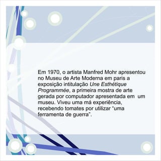 Em 1970, o artista Manfred Mohr apresentou
no Museu de Arte Moderna em paris a
exposição intitulação Une Esthétique
Programmée, a primeira mostra de arte
gerada por computador apresentada em um
museu. Viveu uma má experiência,
recebendo tomates por utilizar “uma
ferramenta de guerra”.
 