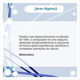 [Arte Digital:]




Desde o seu desenvolvimento na década
de 1940, o computador foi uma máquina
destinada fundamentalmente a solucionar
de forma rápida experiências científicas e
complexas operações de cálculo.

Matemática
 