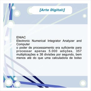 [Arte Digital:]




ENIAC
Electronic Numerical Integrator Analyzer and
Computer
o poder de processamento era suficiente para
processar apenas 5.000 adições, 357
multiplicações e 38 divisões por segundo, bem
menos até do que uma calculadora de bolso
 