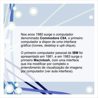 Nos anos 1980 surge o computador
denominado Commodore C64, o primeiro
computador a dispor de uma interface
gráfica (ícones, desktop e upli clique).

O primeiro computador pessoal da IBM foi
apresentado em 1981, e em 1983 surge o
primeiro Macintosh, com uma interface
que iria modificar por completo o
entendimento de visualização de imagens
por computador (ver aula interface).
 