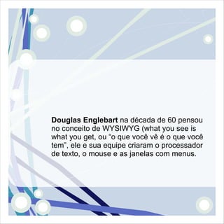 Douglas Englebart na década de 60 pensou
no conceito de WYSIWYG (what you see is
what you get, ou “o que você vê é o que você
tem”, ele e sua equipe criaram o processador
de texto, o mouse e as janelas com menus.
 