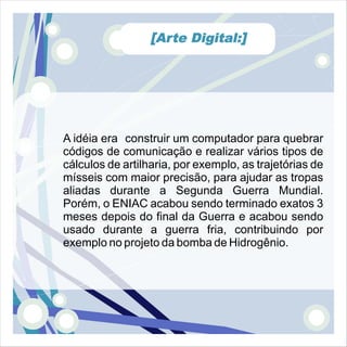 [Arte Digital:]




A idéia era construir um computador para quebrar
códigos de comunicação e realizar vários tipos de
cálculos de artilharia, por exemplo, as trajetórias de
mísseis com maior precisão, para ajudar as tropas
aliadas durante a Segunda Guerra Mundial.
Porém, o ENIAC acabou sendo terminado exatos 3
meses depois do final da Guerra e acabou sendo
usado durante a guerra fria, contribuindo por
exemplo no projeto da bomba de Hidrogênio.
 