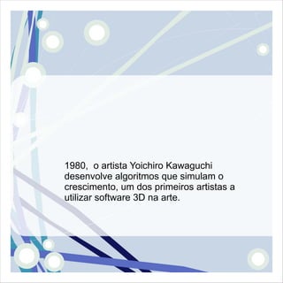 1980, o artista Yoichiro Kawaguchi
desenvolve algoritmos que simulam o
crescimento, um dos primeiros artistas a
utilizar software 3D na arte.
 