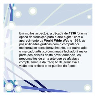 Em muitos aspectos, a década de 1990 foi uma
época de transição para a arte digital: com o
aparecimento da World Wide Web e 1994, as
possibilidades gráficas com o computador
melhoravam consideravelmente, por outro lado
o mercado artístico continuava fechado à maior
parte dos artistas desta nova tendência, os
preconceitos de uma arte que se afastava
completamente da tradição determinava a
visão dos críticos e do público da época.
 