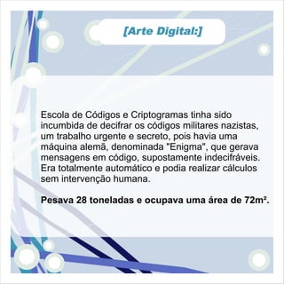 [Arte Digital:]




Escola de Códigos e Criptogramas tinha sido
incumbida de decifrar os códigos militares nazistas,
um trabalho urgente e secreto, pois havia uma
máquina alemã, denominada "Enigma", que gerava
mensagens em código, supostamente indecifráveis.
Era totalmente automático e podia realizar cálculos
sem intervenção humana.

Pesava 28 toneladas e ocupava uma área de 72m².
 