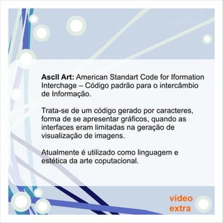 AscII Art: American Standart Code for Iformation
Interchage – Código padrão para o intercâmbio
de Informação.

Trata-se de um código gerado por caracteres,
forma de se apresentar gráficos, quando as
interfaces eram limitadas na geração de
visualização de imagens.

Atualmente é utilizado como linguagem e
estética da arte coputacional.




                                     vídeo
                                     extra
 