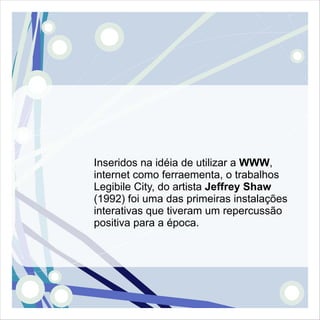 Inseridos na idéia de utilizar a WWW,
internet como ferraementa, o trabalhos
Legibile City, do artista Jeffrey Shaw
(1992) foi uma das primeiras instalações
interativas que tiveram um repercussão
positiva para a época.
 