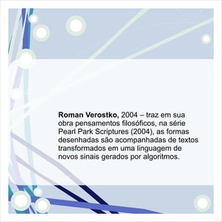 Roman Verostko, 2004 – traz em sua
obra pensamentos filosóficos, na série
Pearl Park Scriptures (2004), as formas
desenhadas são acompanhadas de textos
transformados em uma linguagem de
novos sinais gerados por algoritmos.
 