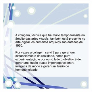 A colagem, técnica que há muito tempo transita no
âmbito das artes visuais, também está presente na
arte digital, os primeiros arquivos são datados de
1960.

Por vezes a colagem servirá para gerar um
distanciamento da realidade, como pura
experimentação e por outro lado o objetivo é de
gerar uma fusão quase imperceptível entre
imagens de modo a gerar um ilusão de
homogeneidade.
 