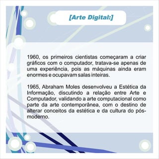 [Arte Digital:]




1960, os primeiros cientistas começaram a criar
gráficos com o computador, tratava-se apenas de
uma experiência, pois as máquinas ainda eram
enormes e ocupavam salas inteiras.

1965, Abraham Moles desenvolveu a Estética da
Informação, discutindo a relação entre Arte e
Computador, validando a arte computacional como
parte da arte contemporânea, com o destino de
alterar conceitos da estética e da cultura do pós-
moderno.
 