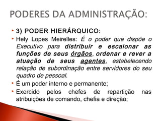  3) PODER HIERÁRQUICO:
 Hely Lopes Meirelles: É o poder que dispõe o
Executivo para distribuir e escalonar as
funções de seus órgãos, ordenar e rever a
atuação de seus agentes, estabelecendo
relação de subordinação entre servidores do seu
quadro de pessoal.
 É um poder interno e permanente;
 Exercido pelos chefes de repartição nas
atribuições de comando, chefia e direção;
 