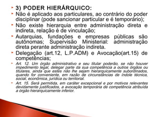  3) PODER HIERÁRQUICO:
 Não é aplicado aos particulares, ao contrário do poder
disciplinar (pode sancionar particular e é temporário);
 Não existe hierarquia entre administração direta e
indireta, relação é de vinculação;
 Autarquias, fundações e empresas públicas são
autônomas; Supervisão Ministerial: administração
direta perante administração indireta.
 Delegação (art.12, L.P.ADM) e Avocação(art.15) de
competências;
 Art. 12. Um órgão administrativo e seu titular poderão, se não houver
impedimento legal, delegar parte da sua competência a outros órgãos ou
titulares, ainda que estes não lhe sejam hierarquicamente subordinados,
quando for conveniente, em razão de circunstâncias de índole técnica,
social, econômica, jurídica ou territorial.
 Art. 15. Será permitida, em caráter excepcional e por motivos relevantes
devidamente justificados, a avocação temporária de competência atribuída
a órgão hierarquicamente inferior.
 