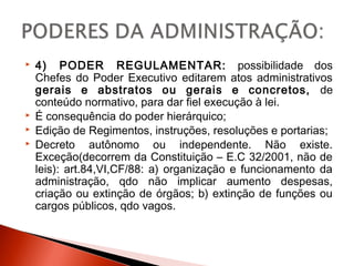  4) PODER REGULAMENTAR: possibilidade dos
Chefes do Poder Executivo editarem atos administrativos
gerais e abstratos ou gerais e concretos, de
conteúdo normativo, para dar fiel execução à lei.
 É consequência do poder hierárquico;
 Edição de Regimentos, instruções, resoluções e portarias;
 Decreto autônomo ou independente. Não existe.
Exceção(decorrem da Constituição – E.C 32/2001, não de
leis): art.84,VI,CF/88: a) organização e funcionamento da
administração, qdo não implicar aumento despesas,
criação ou extinção de órgãos; b) extinção de funções ou
cargos públicos, qdo vagos.
 
