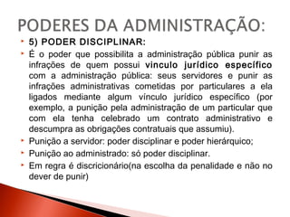  5) PODER DISCIPLINAR:
 É o poder que possibilita a administração pública punir as
infrações de quem possui vinculo jurídico específico
com a administração pública: seus servidores e punir as
infrações administrativas cometidas por particulares a ela
ligados mediante algum vínculo jurídico específico (por
exemplo, a punição pela administração de um particular que
com ela tenha celebrado um contrato administrativo e
descumpra as obrigações contratuais que assumiu).
 Punição a servidor: poder disciplinar e poder hierárquico;
 Punição ao administrado: só poder disciplinar.
 Em regra é discricionário(na escolha da penalidade e não no
dever de punir)
 