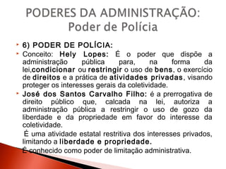  6) PODER DE POLÍCIA:
 Conceito: Hely Lopes: É o poder que dispõe a
administração pública para, na forma da
lei,condicionar ou restringir o uso de bens, o exercício
de direitos e a prática de atividades privadas, visando
proteger os interesses gerais da coletividade.
 José dos Santos Carvalho Filho: é a prerrogativa de
direito público que, calcada na lei, autoriza a
administração pública a restringir o uso de gozo da
liberdade e da propriedade em favor do interesse da
coletividade.
É uma atividade estatal restritiva dos interesses privados,
limitando a liberdade e propriedade.
É conhecido como poder de limitação administrativa.
 