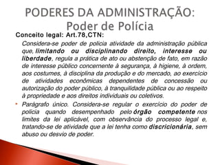 Conceito legal: Art.78,CTN:
Considera-se poder de policia atividade da administração pública
que, limitando ou disciplinando direito, interesse ou
liberdade, regula a prática de ato ou abstenção de fato, em razão
de interesse público concernente à segurança, à higiene, à ordem,
aos costumes, à disciplina da produção e do mercado, ao exercício
de atividades econômicas dependentes de concessão ou
autorização do poder público, à tranquilidade pública ou ao respeito
à propriedade e aos direitos individuais ou coletivos.
 Parágrafo único. Considera-se regular o exercício do poder de
policia quando desempenhado pelo órgão competente nos
limites da lei aplicável, com observância do processo legal e,
tratando-se de atividade que a lei tenha como discricionária, sem
abuso ou desvio de poder.
 